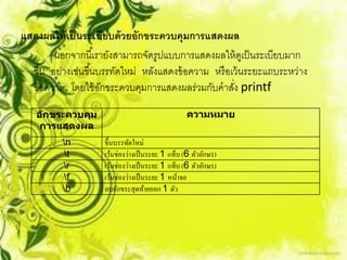 แสดงผลให้ เป็ นระเบียบด้ วยอักขระควบคุมการแสดงผล
         นอกจากนี ้เรายังสามารถจัดรูปแบบการแสดงผลให้ ดเู ป็ นระเบียบมาก
  ขึ ้น อย่างเช่นขึ ้นบรรทัดใหม่ หลังแสดงข้ อความ หรื อเว้ นระยะแถบระหว่าง
  ข้ อความ โดยใช้ อกขระควบคุมการแสดงผลร่วมกับคาสัง printf
                       ั                                ่
    อ ักขระควบคุม                                  ความหมาย
     การแสดงผล
          n         ขึ้นบรรทัดใหม่
           t        เว้นช่องว่างเป็ นระยะ 1 แท็บ (6 ตัวอักษร)
          r         เว้นช่องว่างเป็ นระยะ 1 แท็บ (6 ตัวอักษร)
           f        เว้นช่องว่างเป็ นระยะ 1 หน้าจอ
          b         ลบอักขระสุดท้ายออก 1 ตัว
 