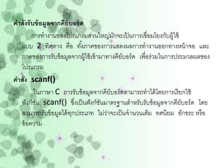 คาสั่งรั บข้ อมูลจากคีย์บอร์ ด
         การทางานของโปรแกรมส่วนใหญ่มกจะเปนการเชื่อมโยงกับผู้ใช้
                                         ั    ้
  แบบ 2 ทิศทาง คือ ทังภาคของการแสดงผลการทางานออกทางหน้ าจอ และ
                              ้
  ภาคของการรับข้ อมูลจากผู้ใช้ เข้ ามาทางคีย์บอร์ ด เพื่อร่วมในการประมวลผลของ
  โปรแกรม
คาสั่ง scanf()
          ในภาษา C การรับข้ อมูลจากคีย์บอร์ ดสามารถทาได้ โดยการเรี ยกใช้
  ฟั งก์ชน scanf() ซึงเป็ นฟั งก์ชนมาตรฐานสาหรับรับข้ อมูลจากคีย์บอร์ ด โดย
           ั               ่        ั
  สามารถรับข้ อมูลได้ ทกประเภท ไม่วาจะเป็ นจานวนเต็ม ทศนิยม อักขระ หรื อ
                         ุ            ่
  ข้ อความ
 