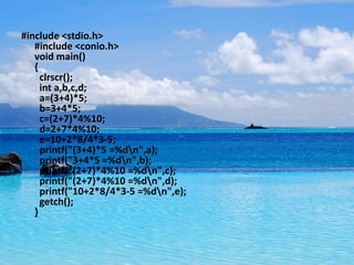 #include <stdio.h>
   #include <conio.h>
   void main()
   {
     clrscr();
     int a,b,c,d;
     a=(3+4)*5;
     b=3+4*5;
     c=(2+7)*4%10;
     d=2+7*4%10;
     e=10+2*8/4*3-5;
     printf("(3+4)*5 =%dn",a);
     printf("3+4*5 =%dn",b);
     printf("(2+7)*4%10 =%dn",c);
     printf("(2+7)*4%10 =%dn",d);
     printf("10+2*8/4*3-5 =%dn",e);
     getch();
   }
 