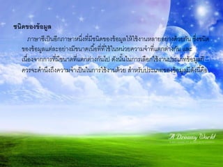 ชนิดของข้ อมูล
       ภาษาซีเป็ นอีกภาษาหนึงที่มีชนิดของข้ อมูลให้ ใช้ งานหลายอย่างด้ วยกัน ซึงชนิด
                             ่                                                 ่
   ของข้ อมูลแต่ละอย่างมีขนาดเนื ้อที่ที่ใช้ ในหน่วยความจาที่แตกต่างกัน และ
   เนื่องจากการที่มีขนาดที่แตกต่างกันไป ดังนันในการเลือกใช้ งานประเภทข้ อมูลก็
                                                 ้
   ควรจะคานึงถึงความจาเป็ นในการใช้ งานด้ วย สาหรับประเภทของข้ อมูลมีดงนี ้คือ
                                                                             ั
 