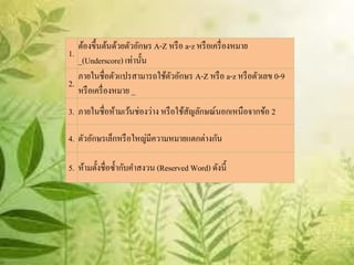 ต้องขึ้นต้นด้วยตัวอักษร A-Z หรื อ a-z หรื อเครื่ องหมาย
1.
   _(Underscore) เท่านั้น
   ภายในชื่อตัวแปรสามารถใช้ตวอักษร A-Z หรื อ a-z หรื อตัวเลข 0-9
                               ั
2.
   หรื อเครื่ องหมาย _
3. ภายในชื่อห้ามเว้นช่องว่าง หรื อใช้สญลักษณ์นอกเหนือจากข้อ 2
                                      ั

4. ตัวอักษรเล็กหรื อใหญ่มีความหมายแตกต่างกัน

5. ห้ามตั้งชื่อซ้ ากับคาสงวน (Reserved Word) ดังนี้
 