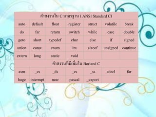 คาสงวนใน C มาตรฐาน ( ANSI Standard C)
 auto     default float      register struct volatile break
  do        far      return    switch while         case    double
 goto      short typedef        char        else      if    signed
union      const     enum         int      sizeof unsigned continue
extern     long      static     void
                      คาสงวนที่มีเพิ่มใน Borland C
asm         _cs       _ds         _es        _ss    cdecl     far
huge     interrupt near        pascal _export
 