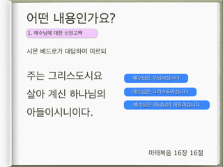 어떤 내용인가요?
1. 예수님에 대한 신앙고백


시몬 베드로가 대답하여 이르되


주는 그리스도시요          예수님은 주님이십니다


살아 계신 하나님의         예수님은 그리스도이십니다

                   예수님은 하나님의 아들이십니다
아들이시니이다.


                      마태복음 16장 16절
 