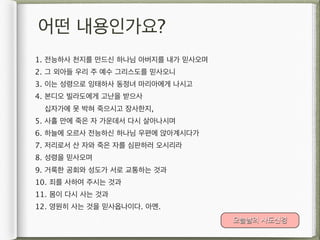 어떤 내용인가요?
1. 전능하사 천지를 만드신 하나님 아버지를 내가 믿사오며
2. 그 외아들 우리 주 예수 그리스도를 믿사오니
3. 이는 성령으로 잉태하사 동정녀 마리아에게 나시고
4. 본디오 빌라도에게 고난을 받으사
 십자가에 못 박혀 죽으시고 장사한지,
5. 사흘 만에 죽은 자 가운데서 다시 살아나시며
6. 하늘에 오르사 전능하신 하나님 우편에 앉아계시다가
7. 저리로서 산 자와 죽은 자를 심판하러 오시리라
8. 성령을 믿사오며
9. 거룩한 공회와 성도가 서로 교통하는 것과
10. 죄를 사하여 주시는 것과
11. 몸이 다시 사는 것과
12. 영원히 사는 것을 믿사옵나이다. 아멘.
                                   오늘날의 사도신경
 