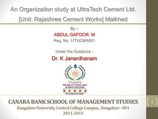 An Organization study at UltraTech Cement Ltd.
   [Unit: Rajashree Cement Works] Malkhed
                               By –
                      ABDUL GAFOOR M
                     Reg. No. 11TUCMA001

                      Under the Guidance -
                    Dr. K Janardhanam




CANARA BANK SCHOOL OF MANAGEMENT STUDIES                          1
  Bangalore University, Central College Campus, Bangalore - 001
                           2011-2013
 