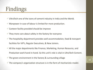 Findings
 UltraTech one of the icons of cement industry in India and the World.

 Manpower in case of labour is limited for more production.

 Canteen facility provided should be improve

 They more care about safety in the factory for everyone

 The hospitality department provides well accommodation, food & transport
  facilities for VIP’s, Regular Executives, & New Joiners.

 All the major departments like Finance, Marketing, Human Resource, and
  Production work hand-in-hand. So this unit’s role is vital in UltraTech Cement.

 The green environment in the factory & surrounding village
                                                                                    10
 The company’s organization structure is in the form of mechanistic model.
 