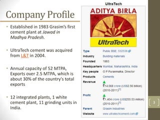Company Profile
• Established in 1983 Grasim’s first
  cement plant at Jawad in
  Madhya Pradesh.

• UltraTech cement was acquired
  from L&T in 2004.

• Annual capacity of 52 MTPA,
  Exports over 2.5 MTPA, which is
  about 30% of the country's total
  exports

• 12 integrated plants, 1 white
  cement plant, 11 grinding units in   3
  India.
 