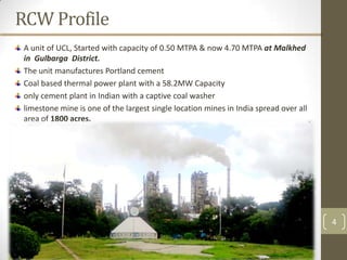 RCW Profile
 A unit of UCL, Started with capacity of 0.50 MTPA & now 4.70 MTPA at Malkhed
 in Gulbarga District.
 The unit manufactures Portland cement
 Coal based thermal power plant with a 58.2MW Capacity
 only cement plant in Indian with a captive coal washer
 limestone mine is one of the largest single location mines in India spread over all
 area of 1800 acres.




                                                                                       4
 