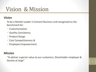 Vision & Mission
Vision
  To be a Market Leader in Cement Business and recognized as the
  benchmark for:
   Customerisation
   Quality Consistency
   Product Range
   Cost Competitiveness &
   Employee Empowerment.


Mission
  “To deliver superior value to our customers, Shareholder employee &
  Society at large”                                                     5
 