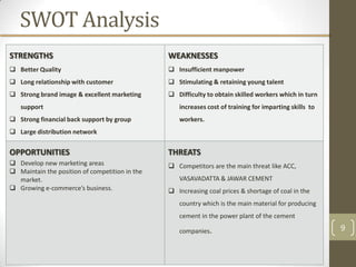 SWOT Analysis
STRENGTHS                                       WEAKNESSES
 Better Quality                                 Insufficient manpower
 Long relationship with customer                Stimulating & retaining young talent
 Strong brand image & excellent marketing       Difficulty to obtain skilled workers which in turn
   support                                         increases cost of training for imparting skills to
 Strong financial back support by group           workers.
 Large distribution network


OPPORTUNITIES                                   THREATS
 Develop new marketing areas                    Competitors are the main threat like ACC,
 Maintain the position of competition in the
  market.                                          VASAVADATTA & JAWAR CEMENT
 Growing e-commerce’s business.                 Increasing coal prices & shortage of coal in the
                                                   country which is the main material for producing
                                                   cement in the power plant of the cement

                                                   companies.                                           9
 