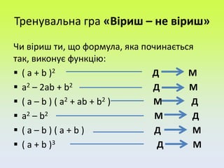 Тренувальна гра «Віриш – не віриш»
Чи віриш ти, що формула, яка починається
так, виконує функцію:
 ( a + b )2                   Д       М
 a2 – 2ab + b2                Д       М
 ( a – b ) ( a2 + ab + b2 )   М        Д
 a2 – b2                       М       Д
 (a–b)(a+b)                    Д       М
 ( a + b )3                    Д       М
 
