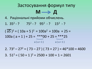 Застосування формул типу
                    М           Д
4. Раціональні прийоми обчислень.
1. 352 - ?    752 - ? 952 - ?    152 - ?
( a5 )2 = ( 10a + 5 )2 = 100a2 + 100a + 25 =
100a ( a + 1 ) + 25 = ***00 + 25 = ***25
                   a(a+1)        a(a+1)

2. 732 – 272 = ( 73 – 27 ) ( 73 + 27 ) = 46*100 = 4600
3. 512 = ( 50 + 1 )2 = 2500 + 100 + 1 = 2601
 