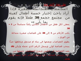 ‫طريقة القرعة : تستخدم رفي صحالة‬
 ‫المجتمعات المتجانسة الصغيرة رفإذا‬
‫أراد باصحث إطختيار طخمسة أطفال كعينة‬
‫من مجتمع صحجمه 03 طف ل َ رفإنه يقوم‬
                ‫بما يلي : -‬
‫يعطي لكل طفل من الطفال الثلثين رقما متسلس ل ً من 1 –‬    ‫.1‬
                                                  ‫03‬

  ‫يكتب الرقام من 1 إلى 03 على قصاصات صغيرة متماثلة‬      ‫.2‬
                                          ‫من الورق .‬

‫يطوي القصاصات ويضعها رفي سلة او صندوق ويخلطها جيدا‬      ‫.3‬
  ‫يسحب قصاصة اولى ويسجل الرقم الذي تحمله وليكن )8(‬      ‫.4‬
   ‫يعيد القصاصة إلى الكيس ويمزج القصاصات جميعها من‬      ‫.5‬
‫جديد ويسحب قصاصة ثانية ويسجل الرقم الذي تحمله وليكن‬
                                               ‫)51( .‬
 