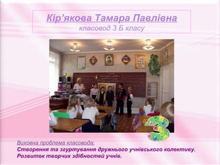 Кір’якова Тамара Павлівна
                   класовод 3 Б класу




Виховна проблема класовода:
Створення та згуртування дружнього учнівського колективу.
Розвиток творчих здібностей учнів.
 