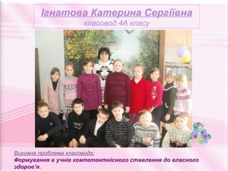 Ігнатова Катерина Сергіївна
                     класовод 4А класу




Виховна проблема класовода:
Формування в учнів компетентнісного ставлення до власного
здоров’я.
 