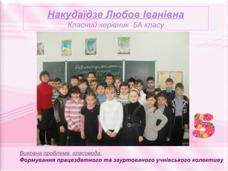 Накудаїдзе Любов Іванівна
              Класний керівник 5А класу




Виховна проблема класовода:
Формування працездатного та згуртованого учнівського колективу
 