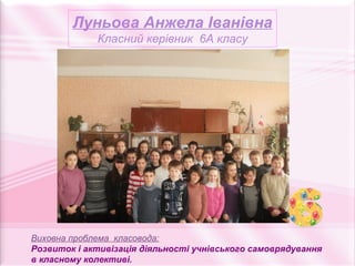 Луньова Анжела Іванівна
             Класний керівник 6А класу




Виховна проблема класовода:
Розвиток і активізація діяльності учнівського самоврядування
в класному колективі.
 