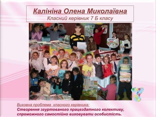 Калініна Олена Миколаївна
             Класний керівник 7 Б класу




Виховна проблема класного керівника:
Створення згуртованого працездатного колективу,
спроможного самостійно виховувати особистість.
 