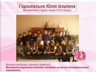 Горшевська Юлія Ігорівна
            Вихователь І курсу ліцею (10 А класу)




Виховна проблема класного керівника:
Виховання моральних якостей засобами сучасних (інтерактивних)
технологій.
 