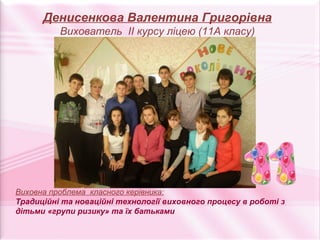 Денисенкова Валентина Григорівна
          Вихователь ІІ курсу ліцею (11А класу)




Виховна проблема класного керівника:
Традиційні та новаційні технології виховного процесу в роботі з
дітьми «групи ризику» та їх батьками
 