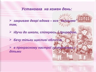 Установка на кожен день:


 закриваю двері вдома – все “залишаю”
там,

 ідучи до школи, спілкуюсь з природою,

 бачу тільки щасливі обличчя,

 в прекрасному настрої зустрічаюсь з
дітьми
 