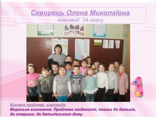 Скворець Олена Миколаївна
                     класовод 1А класу




Виховна проблема класовода:
Моральне виховання. Проблема людяності, поваги до батьків,
до старших, до батьківського дому.
 