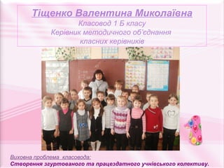 Тіщенко Валентина Миколаївна
                   Класовод 1 Б класу
            Керівник методичного об’єднання
                    класних керівників




Виховна проблема класовода:
Створення згуртованого та працездатного учнівського колективу.
 