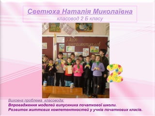 Светюха Наталія Миколаївна
                     класовод 2 Б класу




Виховна проблема класовода:
Впровадження моделей випускника початкової школи.
Розвиток життєвих компетентностей у учнів початкових класів.
 