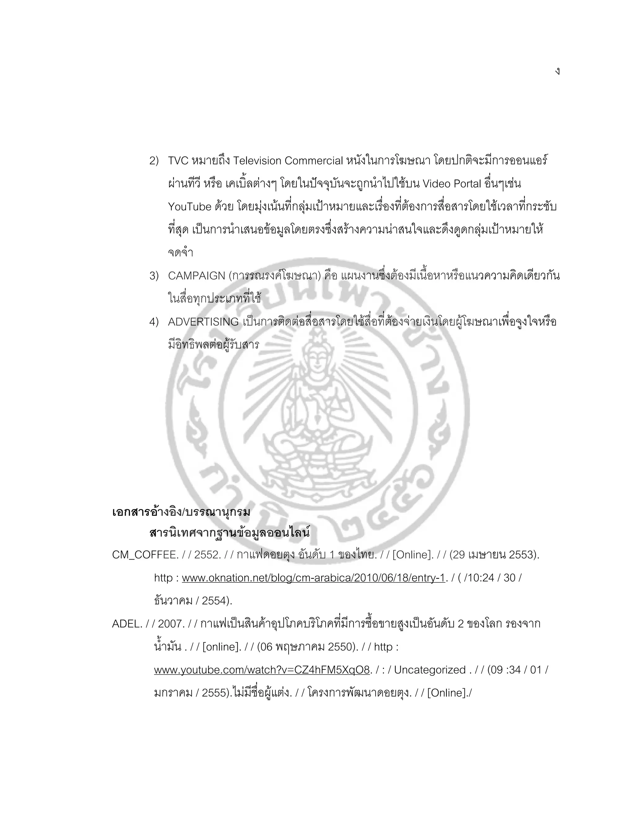 ง




       2) TVC หมายถง Television Commercial หนังในการโฆษณา โดยปกติจะมีการออนแอร
                        ึ
          ผานทีวี หรือ เคเบิ้ลตางๆ โดยในปจจุบนจะถูกนําไปใชบน Video Portal อื่นๆเชน
                                                ั
          YouTube ดวย โดยมุงเนนที่กลุมเปาหมายและเรื่องทีตองการสื่อสารโดยใชเวลาทีกระชับ
                                                           ่                           ่
          ที่สุด เปนการนําเสนอขอมูลโดยตรงซึ่งสรางความนาสนใจและดึงดูดกลุมเปาหมายให
          จดจํา
       3) CAMPAIGN (การรณรงคโฆษณา) คือ แผนงานซึงตองมีเนื้อหาหรือแนวความคิดเดียวกัน
                                                          ่
          ในสื่อทุกประเภทที่ใช
       4) ADVERTISING เปนการติดตอสื่อสารโดยใชสื่อที่ตองจายเงินโดยผูโฆษณาเพื่อจูงใจหรือ
          มีอิทธิพลตอผูรับสาร




เอกสารอางอิง/บรรณานุกรม
       สารนิเทศจากฐานขอมูลออนไลน
CM_COFFEE. / / 2552. / / กาแฟดอยตุง อันดับ 1 ของไทย. / / [Online]. / / (29 เมษายน 2553).
         http : www.oknation.net/blog/cm-arabica/2010/06/18/entry-1. / ( /10:24 / 30 /
         ธันวาคม / 2554).
ADEL. / / 2007. / / กาแฟเปนสินคาอุปโภคบริโภคที่มีการซื้อขายสูงเปนอันดับ 2 ของโลก รองจาก
         น้ํามัน . / / [online]. / / (06 พฤษภาคม 2550). / / http :
         www.youtube.com/watch?v=CZ4hFM5XqO8. / : / Uncategorized . / / (09 :34 / 01 /
         มกราคม / 2555).ไมมีชื่อผูแตง. / / โครงการพัฒนาดอยตุง. / / [Online]./
 