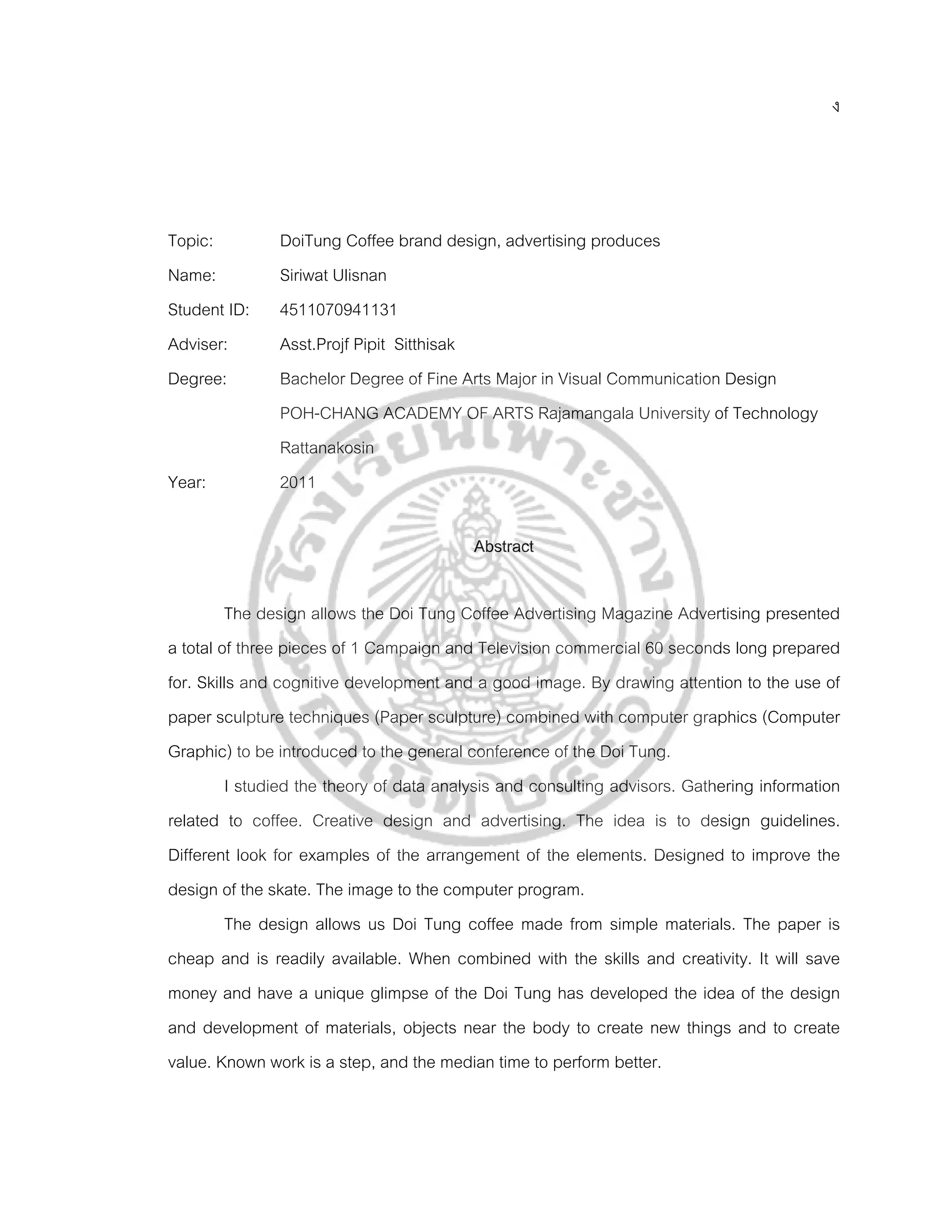 ง




Topic:         DoiTung Coffee brand design, advertising produces
Name:          Siriwat Ulisnan
Student ID:    4511070941131
Adviser:       Asst.Projf Pipit Sitthisak
Degree:        Bachelor Degree of Fine Arts Major in Visual Communication Design
               POH-CHANG ACADEMY OF ARTS Rajamangala University of Technology
               Rattanakosin
Year:          2011

                                          Abstract

         The design allows the Doi Tung Coffee Advertising Magazine Advertising presented
a total of three pieces of 1 Campaign and Television commercial 60 seconds long prepared
for. Skills and cognitive development and a good image. By drawing attention to the use of
paper sculpture techniques (Paper sculpture) combined with computer graphics (Computer
Graphic) to be introduced to the general conference of the Doi Tung.
         I studied the theory of data analysis and consulting advisors. Gathering information
related to coffee. Creative design and advertising. The idea is to design guidelines.
Different look for examples of the arrangement of the elements. Designed to improve the
design of the skate. The image to the computer program.
         The design allows us Doi Tung coffee made from simple materials. The paper is
cheap and is readily available. When combined with the skills and creativity. It will save
money and have a unique glimpse of the Doi Tung has developed the idea of the design
and development of materials, objects near the body to create new things and to create
value. Known work is a step, and the median time to perform better.
 