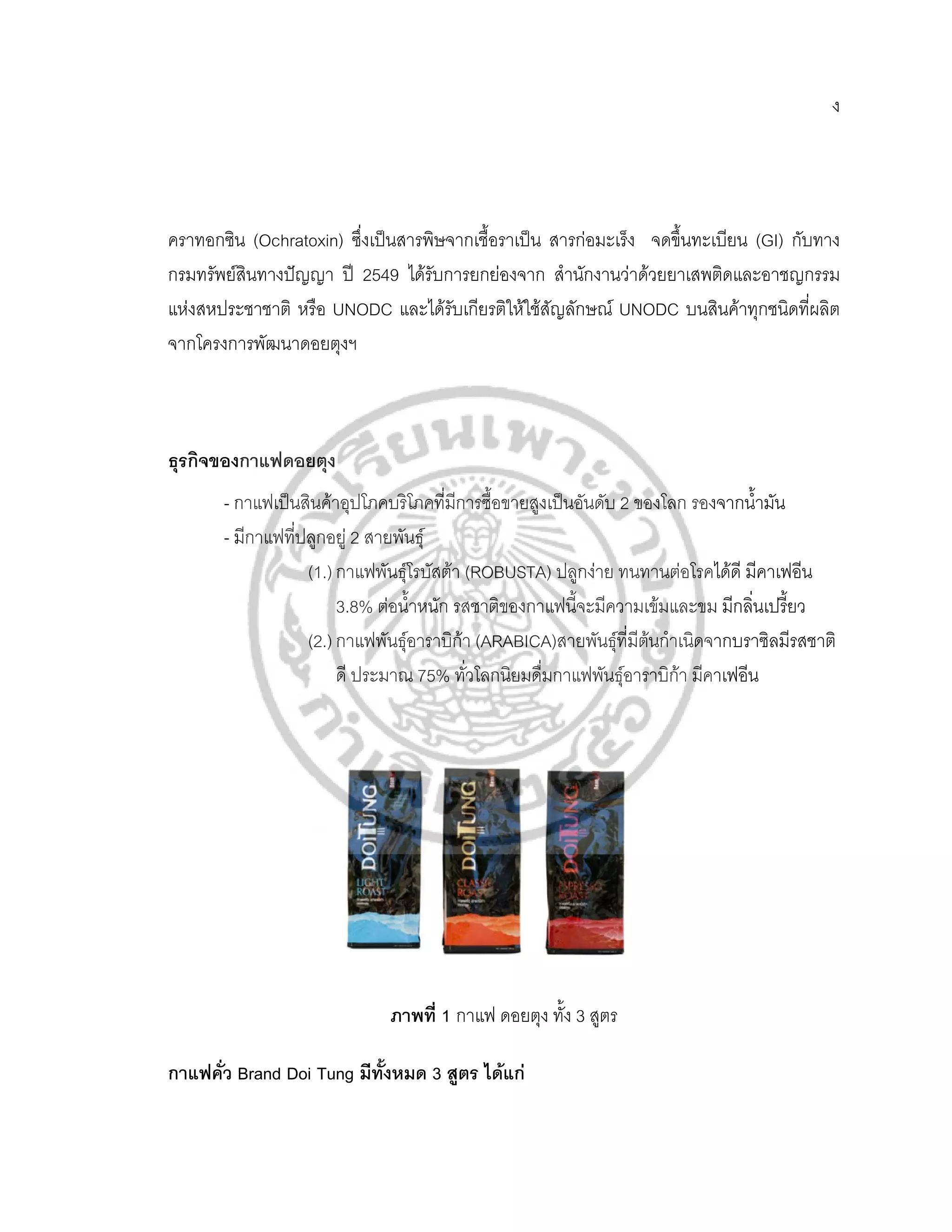 ง




คราทอกซิน (Ochratoxin) ซึ่งเปนสารพิษจากเชื้อราเปน สารกอมะเร็ง จดขึ้นทะเบียน (GI) กับทาง
กรมทรัพยสินทางปญญา ป 2549 ไดรับการยกยองจาก สํานักงานวาดวยยาเสพติดและอาชญกรรม
แหงสหประชาชาติ หรือ UNODC และไดรับเกียรติใหใชสัญลักษณ UNODC บนสินคาทุกชนิดทีผลิต ่
จากโครงการพัฒนาดอยตุงฯ



ธุรกิจของกาแฟดอยตุง
       - กาแฟเปนสินคาอุปโภคบริโภคที่มีการซือขายสูงเปนอันดับ 2 ของโลก รองจากน้ํามัน
                                              ้
       - มีกาแฟที่ปลูกอยู 2 สายพันธุ
                   (1.) กาแฟพันธุโรบัสตา (ROBUSTA) ปลูกงาย ทนทานตอโรคไดดี มีคาเฟอีน
                        3.8% ตอน้ําหนัก รสชาติของกาแฟนี้จะมีความเขมและขม มีกลินเปรียว
                                                                                ่ ้
                   (2.) กาแฟพันธุอาราบิกา (ARABICA)สายพนธุที่มีตนกําเนิดจากบราซิลมีรสชาติ
                                                           ั       
                        ดี ประมาณ 75% ทั่วโลกนิยมดื่มกาแฟพันธุอาราบิกา มีคาเฟอีน
                                                                       




                              ภาพที่ 1 กาแฟ ดอยตุง ทง 3 สูตร
                                                    ั้

กาแฟคว Brand Doi Tung มีทั้งหมด 3 สูตร ไดแก
     ั่
 