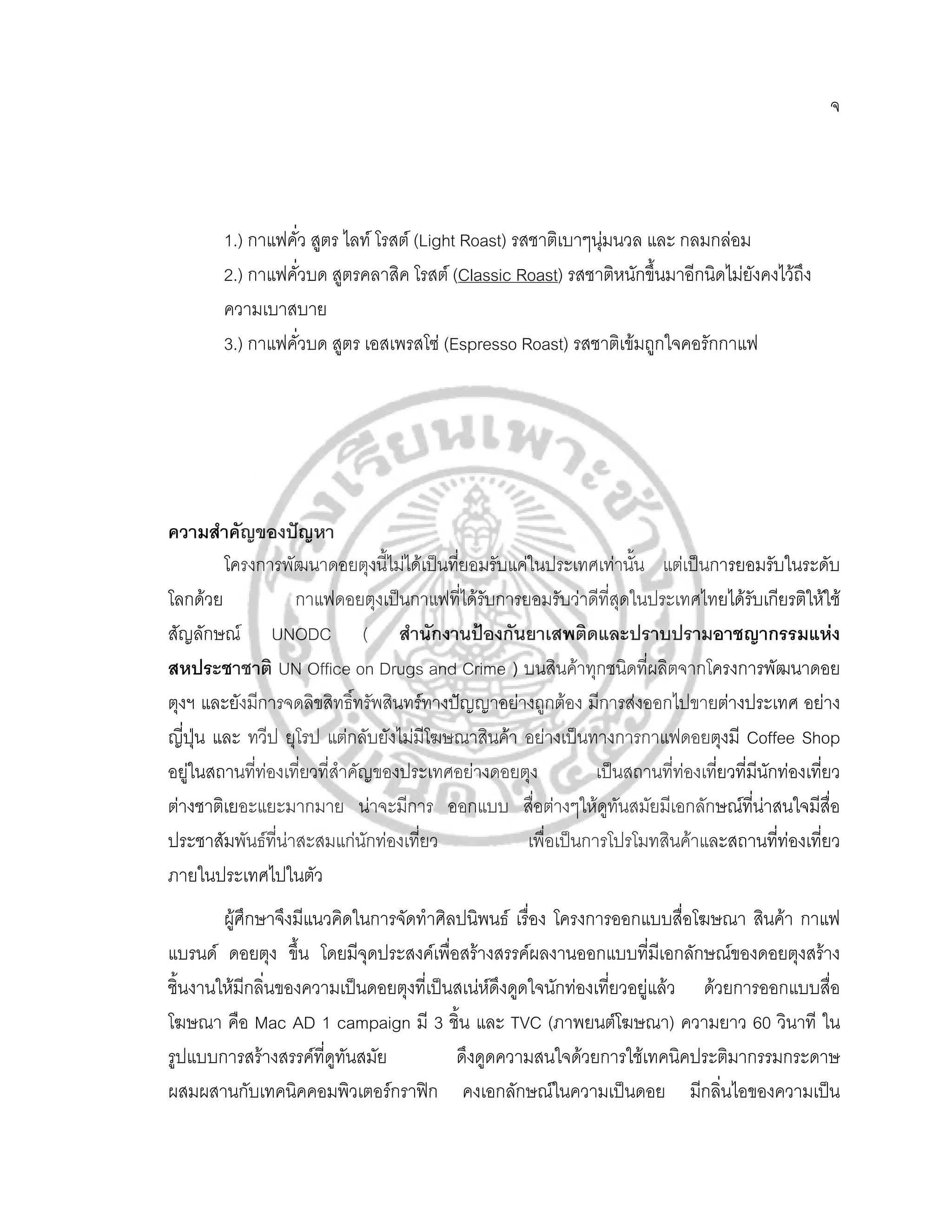 จ




        1.) กาแฟคั่ว สูตร ไลท โรสต (Light Roast) รสชาติเบาๆนุมนวล และ กลมกลอม
        2.) กาแฟคั่วบด สูตรคลาสิค โรสต (Classic Roast) รสชาติหนักขึ้นมาอีกนิดไมยงคงไวถึง
                                                                                  ั
        ความเบาสบาย
        3.) กาแฟคั่วบด สูตร เอสเพรสโซ (Espresso Roast) รสชาติเขมถูกใจคอรักกาแฟ




ความสําคัญของปญหา
         โครงการพัฒนาดอยตุงนี้ไมไดเปนทียอมรับแคในประเทศเทานั้น แตเปนการยอมรับในระดับ
                                          ่
โลกดวย            กาแฟดอยตุงเปนกาแฟที่ไดรบการยอมรับวาดีที่สุดในประเทศไทยไดรับเกียรติใหใช
                                             ั
สัญลักษณ UNODC ( สํานักงานปองกันยาเสพติดและปราบปรามอาชญากรรมแหง
สหประชาชาติ UN Office on Drugs and Crime ) บนสินคาทุกชนิดที่ผลิตจากโครงการพัฒนาดอย
ตุงฯ และยังมีการจดลิขสิทธิทรัพสินทรทางปญญาอยางถูกตอง มีการสงออกไปขายตางประเทศ อยาง
                            ์
ญี่ปุน และ ทวีป ยุโรป แตกลับยังไมมโฆษณาสินคา อยางเปนทางการกาแฟดอยตุงมี Coffee Shop
                                       ี
อยูในสถานทีทองเที่ยวที่สาคัญของประเทศอยางดอยตุง
             ่            ํ                                   เปนสถานที่ทองเที่ยวที่มนักทองเทียว
                                                                                          ี      ่
ตางชาติเยอะแยะมากมาย นาจะมีการ ออกแบบ สื่อตางๆใหดูทนสมัยมีเอกลักษณทนาสนใจมีสื่อ
                                                                  ั                    ี่
ประชาสัมพันธทนาสะสมแกนักทองเทียว
                ี่                   ่             เพื่อเปนการโปรโมทสินคาและสถานทีทองเที่ยว
                                                                                            ่
ภายในประเทศไปในตัว
        ผูศึกษาจึงมีแนวคิดในการจัดทําศิลปนิพนธ เรื่อง โครงการออกแบบสื่อโฆษณา สินคา กาแฟ
แบรนด ดอยตุง ขึ้น โดยมีจุดประสงคเพื่อสรางสรรคผลงานออกแบบที่มีเอกลักษณของดอยตุงสราง
ชิ้นงานใหมีกลิ่นของความเปนดอยตุงที่เปนสเนหดึงดูดใจนักทองเทียวอยูแลว ดวยการออกแบบสื่อ
                                                                 ่
โฆษณา คือ Mac AD 1 campaign มี 3 ชิ้น และ TVC (ภาพยนตโฆษณา) ความยาว 60 วินาที ใน
รูปแบบการสรางสรรคที่ดูทนสมัย
                          ั              ดึงดูดความสนใจดวยการใชเทคนิคประติมากรรมกระดาษ
ผสมผสานกับเทคนิคคอมพิวเตอรกราฟก คงเอกลักษณในความเปนดอย มีกลิ่นไอของความเปน
 