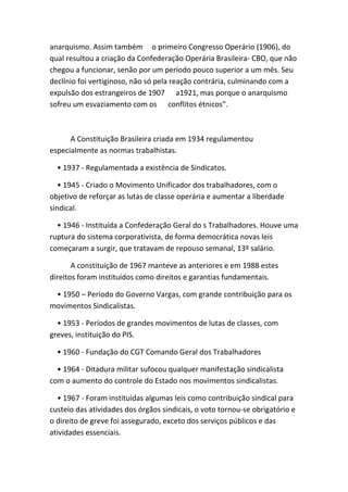 anarquismo. Assim também o primeiro Congresso Operário (1906), do
qual resultou a criação da Confederação Operária Brasileira- CBO, que não
chegou a funcionar, senão por um período pouco superior a um mês. Seu
declínio foi vertiginoso, não só pela reação contrária, culminando com a
expulsão dos estrangeiros de 1907 a1921, mas porque o anarquismo
sofreu um esvaziamento com os conflitos étnicos”.



      A Constituição Brasileira criada em 1934 regulamentou
especialmente as normas trabalhistas.

  • 1937 - Regulamentada a existência de Sindicatos.

   • 1945 - Criado o Movimento Unificador dos trabalhadores, com o
objetivo de reforçar as lutas de classe operária e aumentar a liberdade
sindical.

  • 1946 - Instituída a Confederação Geral do s Trabalhadores. Houve uma
ruptura do sistema corporativista, de forma democrática novas leis
começaram a surgir, que tratavam de repouso semanal, 13º salário.

       A constituição de 1967 manteve as anteriores e em 1988 estes
direitos foram instituídos como direitos e garantias fundamentais.

 • 1950 – Período do Governo Vargas, com grande contribuição para os
movimentos Sindicalistas.

  • 1953 - Períodos de grandes movimentos de lutas de classes, com
greves, instituição do PIS.

  • 1960 - Fundação do CGT Comando Geral dos Trabalhadores

  • 1964 - Ditadura militar sufocou qualquer manifestação sindicalista
com o aumento do controle do Estado nos movimentos sindicalistas.

  • 1967 - Foram instituídas algumas leis como contribuição sindical para
custeio das atividades dos órgãos sindicais, o voto tornou-se obrigatório e
o direito de greve foi assegurado, exceto dos serviços públicos e das
atividades essenciais.
 
