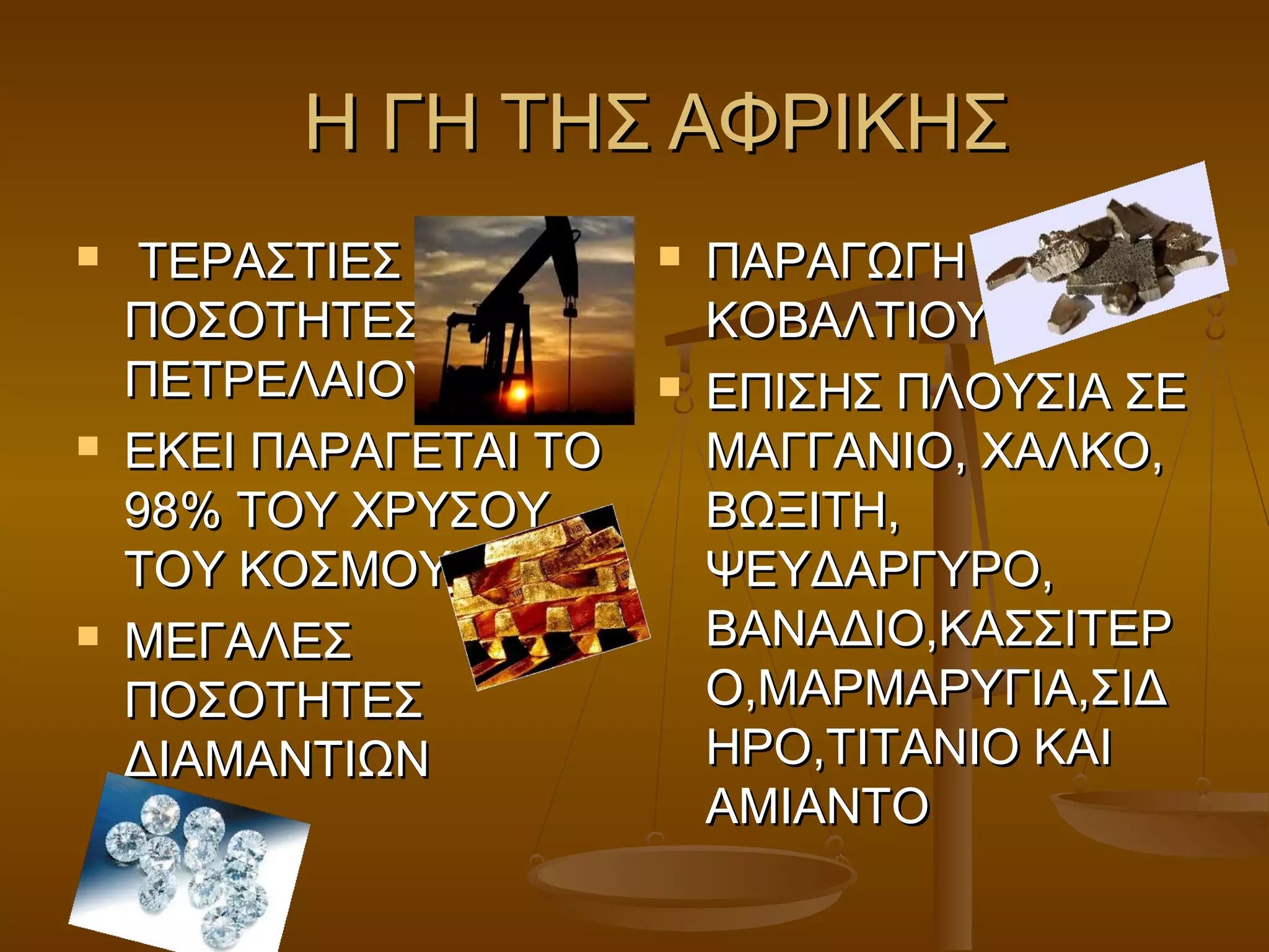 Η ΓΗ ΤΗΣ ΑΦΡΙΚΗΣ
    ΤΕΡΑΣΤΙΕΣ             ΠΑΡΑΓΩΓΗ
    ΠΟΣΟΤΗΤΕΣ               ΚΟΒΑΛΤΙΟΥ
    ΠΕΤΡΕΛΑΙΟΥ             ΕΠΙΣΗΣ ΠΛΟΥΣΙΑ ΣΕ
   ΕΚΕΙ ΠΑΡΑΓΕΤΑΙ ΤΟ       ΜΑΓΓΑΝΙΟ, ΧΑΛΚΟ,
    98% ΤΟΥ ΧΡΥΣΟΥ          ΒΩΞΙΤΗ,
    ΤΟΥ ΚΟΣΜΟΥ              ΨΕΥΔΑΡΓΥΡΟ,
   ΜΕΓΑΛΕΣ                 ΒΑΝΑΔΙΟ,ΚΑΣΣΙΤΕΡ
    ΠΟΣΟΤΗΤΕΣ               Ο,ΜΑΡΜΑΡΥΓΙΑ,ΣΙΔ
    ΔΙΑΜΑΝΤΙΩΝ              ΗΡΟ,ΤΙΤΑΝΙΟ ΚΑΙ
                            ΑΜΙΑΝΤΟ
 