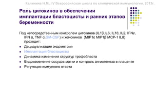 Калинина Н.М., IV Всероссийская школа по клинической иммунологии, 2013г.

Роль цитокинов в обеспечении
имплантации бластоцисты и ранних этапов
беременности

Под непосредственным контролем цитокинов (IL1β,IL6, IL18, IL2, IFNγ,
  IFN α, TNF α,GM-CSF) и хемокинов (MIP1α MIP1β MCP-1 IL8)
  проходит:
  Децидуализация эндометрия
  Имплантация бластоцисты
  Динамика изменения структур трофобласта
  Видоизменение сосудов матки и контроль ангиогенеза в плаценте
  Регуляция иммунного ответа
 