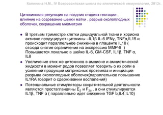 Калинина Н.М., IV Всероссийская школа по клинической иммунологии, 2013г.


Цитокиновая регуляция на поздних стадиях гестации ,
влияние на созревание шейки матки , разрыв околоплодных
оболочек, сокращение миометрия

  В третьем триместре клетки децидуальной ткани и хориона
  активно продуцируют цитокины –IL1β IL-6 IFNγ, TNFα,IL15 и
  происходит параллельное снижение в плаценте IL10 (
  отсюда снятие ограничения на экспрессию ММР-9 )
  Повышается локально в шейке IL-6, GM-CSF, IL1β, TNF α,
  IL8
  Увеличение этих же цитокинов в амнионе и амниотической
  жидкости в момент родов позволяет говорить о их роли в
  усилении продукции матриксных протеиназ и инициации
  разрыва околоплодных оболочек(параллельное повышение
  IL1RA говорит о сдерживании воспаления)
  Потенциальные стимуляторы сократительной деятельности
  являются простагландины Е2 и F2α , а они стимулируются
  IL1β, TNF α ( параллельно идет снижение TGF b,IL4,IL10)
 