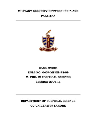 MILITARY SECURITY BETWEEN INDIA AND
             PAKSITAN




            IRAM MUNIR
     ROLL NO. 0454-MPHIL-PS-09
    M. PHIL IN POLITICAL SCIENCE
          SESSION 2009-11




 DEPARTMENT OF POLITICAL SCIENCE
       GC UNIVERSITY LAHORE
 