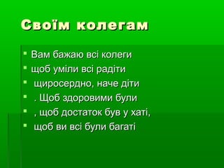 Своїм колегам
   Вам бажаю всі колеги
   щоб уміли всі радіти
   щиросердно, наче діти
   . Щоб здоровими були
   , щоб достаток був у хаті,
   щоб ви всі були багаті
 