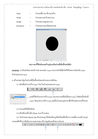 เอกสารประกอบการเรียนรายวิชา คอมพิวเตอร์กราฟิก ง30208 โดยครูขนิษฐา บารุงลาน

      Name               =        กาหนดชื่อ File ที่เราจะสร้าง
      Width              =        กาหนดความกว้างของ File
      Height             =        กาหนดความสูงของ File
      Resolution         =        กาหนดความละเอียดของภาพ




                        File ภาพ ที่ได้หลังจากสร้างรูปภาพในส่วนที่เป็นพื้นหลังสีดา

หมายเหตุ การเรียงลาดับภาพหน้า-หลัง ของแต่ละ Layer สามารถทาได้เมื่อใดก็ได้โดยการคลิกสลับ Layer
ในส่วนพาแนล Layer

4. สร้างภาพการ์ตูนในส่วนที่เป็นพื้นหลังของปากและคางสีครียม
      4.1 คลิกเพื่อทาการสร้าง Layer ใหม่ ในส่วนของพาแนล Layer



                         ภาพที่ได้หลังจากการสร้าง Layer และสามารถเปลี่ยนชื่อของ Layer โดยดับเบิ้ลคลิกที่
                         Layer โดยจะทาการสร้าง Layer ทุกชิ้นส่วนของรูปภาพ เพื่อให้ง่ายต่อการแก้ไขภาพ


      4.2 กาหนดสีให้เป็นสีครีม
      4.3 คลิกเลือกเครื่องมือ Ellipse Tool ที่ Toolbox
      4.4 ในส่วนของ Options Bar ด้านล่างเมนู ให้คลิกเลือกรูปสี่เหลี่ยมเพื่อเป็นการวาดเพื่อระบายสี และรูป
วงกลมเพื่อเป็นการยืนยันการวาดทรงกลม แล้ววาดรูปทรงคล้ายคาง ดังภาพ
 