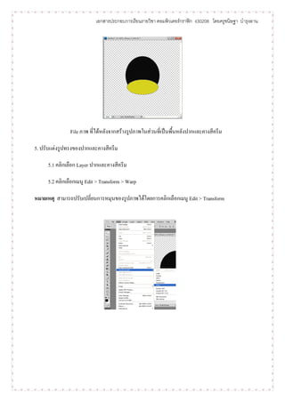 เอกสารประกอบการเรียนรายวิชา คอมพิวเตอร์กราฟิก ง30208 โดยครูขนิษฐา บารุงลาน




               File ภาพ ที่ได้หลังจากสร้างรูปภาพในส่วนที่เป็นพื้นหลังปากและคางสีครีม

5. ปรับแต่งรูปทรงของปากและคางสีครีม

     5.1 คลิกเลือก Layer ปากและคางสีครีม

     5.2 คลิกเลือกเมนู Edit > Transform > Warp

หมายเหตุ สามารถปรับเปลี่ยนการหมุนของรูปภาพได้โดยการคลิกเลือกเมนู Edit > Transform
 
