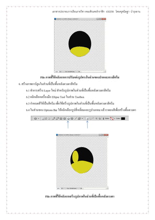 เอกสารประกอบการเรียนรายวิชา คอมพิวเตอร์กราฟิก ง30208 โดยครูขนิษฐา บารุงลาน




                  File ภาพที่ได้หลังจากการปรับแต่งรูปทรงในส่วนของปากและคางสีครีม
6. สร้างภาพการ์ตูนในส่วนที่เป็นพื้นหลังดวงตาสีครีม
      6.1 ทาการสร้าง Layer ใหม่ สาหรับรูปภาพในส่วนที่เป็นพื้นหลังดวงตาสีครีม
      6.2 คลิกเลือกเครื่องมือ Ellipse Tool ในส่วน Toolbox
      6.3 กาหนดสีให้เป็นสีครีม เพื่อใช้สร้างรูปภาพในส่วนที่เป็นพื้นหลังดวงตาสีครีม
      6.4 ในส่วนของ Options Bar ให้คลิกเลือกรูปสี่เหลี่ยมและรูปวงกลม แล้ววาดลงสีเพื่อสร้างพื้นดวงตา




                      File ภาพที่ได้หลังจากสร้างรูปภาพในส่วนที่เป็นพื้นหลังดวงตา
 