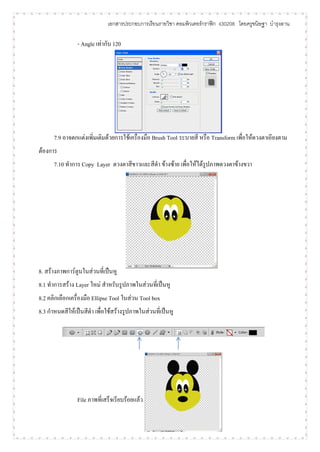 เอกสารประกอบการเรียนรายวิชา คอมพิวเตอร์กราฟิก ง30208 โดยครูขนิษฐา บารุงลาน

                - Angle เท่ากับ 120




      7.9 อาจตกแต่งเพิ่มเติมด้วยการใช้เครื่องมือ Brush Tool ระบายสี หรือ Transform เพื่อให้ดวงตาเอียงตาม
ต้องการ
      7.10 ทาการ Copy Layer ดวงตาสีขาวและสีดา ข้างซ้าย เพื่อให้ได้รูปภาพดวงตาข้างขวา




8. สร้างภาพการ์ตูนในส่วนที่เป็นหู
8.1 ทาการสร้าง Layer ใหม่ สาหรับรูปภาพในส่วนที่เป็นหู
8.2 คลิกเลือกเครื่องมือ Ellipse Tool ในส่วน Tool box
8.3 กาหนดสีให้เป็นสีดา เพื่อใช้สร้างรูปภาพในส่วนที่เป็นหู




                File ภาพที่เสร็จเรียบร้อยแล้ว
 