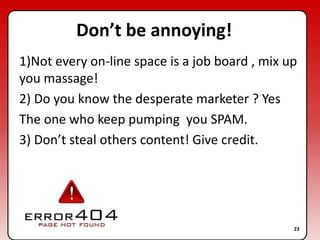 Don’t be annoying!1)Not every on-line space is a job board , mix up you massage!2) Do you know the desperate marketer ? YesThe one who keep pumping  you SPAM.3) Don’t steal others content! Give credit.23