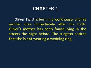 CHAPTER 1
Oliver Twist is born in a workhouse, and
his mother dies immediately after his birth.
Oliver’s mother has been found lying in the
streets the night before. The surgeon notices
that she is not wearing a wedding ring.
 