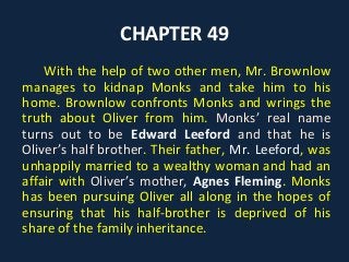 CHAPTER 49
With the help of two other men, Mr. Brownlow
manages to kidnap Monks and take him to his
home. Brownlow confronts Monks and wrings the
truth about Oliver from him. Monks’ real name
turns out to be Edward Leeford and that he is
Oliver’s half brother. Their father, Mr. Leeford, was
unhappily married to a wealthy woman and had an
affair with Oliver’s mother, Agnes Fleming. Monks
has been pursuing Oliver all along in the hopes of
ensuring that his half-brother is deprived of his
share of the family inheritance.
 