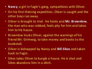 • Nancy, a girl in Fagin’s gang, sympathizes with Oliver.
• On his first thieving expedition, Oliver is caught and the
other boys run away.
• Oliver is brought to trial. He faints and Mr. Brownlow,
the man who was robbed, feels pity for him and takes
him to his house.
• Brownlow trusts Oliver, against the warnings of his
friend Mr. Grimwig, to take money and books to the
bookstall.
• Oliver is kidnapped by Nancy and Bill Sikes and taken
back to Fagin.
• Sikes takes Oliver to burgle a house. He is shot and
Sikes abandons him in a ditch.
 