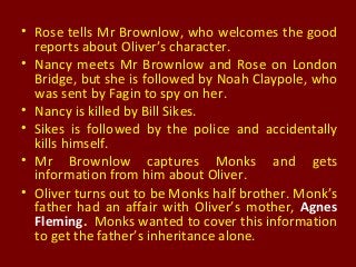 • Rose tells Mr Brownlow, who welcomes the good
reports about Oliver’s character.
• Nancy meets Mr Brownlow and Rose on London
Bridge, but she is followed by Noah Claypole, who
was sent by Fagin to spy on her.
• Nancy is killed by Bill Sikes.
• Sikes is followed by the police and accidentally
kills himself.
• Mr Brownlow captures Monks and gets
information from him about Oliver.
• Oliver turns out to be Monks half brother. Monk’s
father had an affair with Oliver’s mother, Agnes
Fleming. Monks wanted to cover this information
to get the father’s inheritance alone.
 