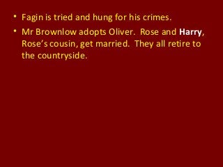 • Fagin is tried and hung for his crimes.
• Mr Brownlow adopts Oliver. Rose and Harry,
Rose’s cousin, get married. They all retire to
the countryside.
 
