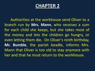 CHAPTER 2
Authorities at the workhouse send Oliver to a
branch run by Mrs. Mann, who receives a sum
for each child she keeps, but she takes most of
the money and lets the children go hungry, or
even letting them die. On Oliver’s ninth
birthday, Mr. Bumble, the parish beadle, informs
Mrs. Mann that Oliver is too old to stay anymore
with her and that he must return to the
workhouse.
 