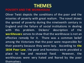 THEMES
POVERTY AND THE WORKHOUSE
Oliver Twist depicts the conditions of the poor and the
miseries of poverty with great realism. The novel shows
the spread of poverty during the nineteenth century in
England and the failure of social institutions in dealing
with this problem. Dickens' description of the
workhouses serves to show that the workhouse is not an
effective remedy for it. There was a common belief
among the Victorians that the poor were responsible for
their poverty because they were lazy. According to the
1834 Poor Law, the poor and homeless were provided a
place to live and received food. However, the
workhouses were very hated and feared by the poor
themselves.
 